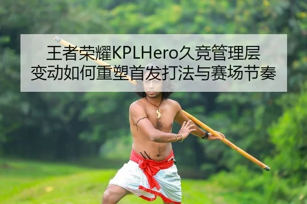 王者荣耀KPLHero久竞管理层变动如何重塑首发打法与赛场节奏